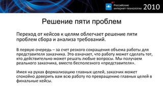 Решение пяти проблем Переход от кейсов к целям облегчает решение пяти проблем сбора и анализа требований. В первую очередь – за счет резкого сокращения объема работы для представителя заказчика. Это означает, что работу может сделать тот, кто действительно может решать любые вопросы. Мы получаем реального заказчика, вместо бесполезного «представителя». Имея на руках формализацию главных целей, заказчик может спокойно доверить вам всю работу по превращению главных целей в финальные кейсы.  
