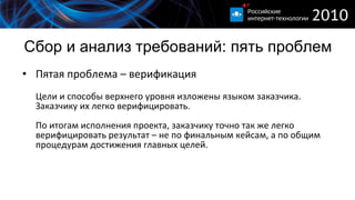 Сбор и анализ требований :  пять проблем Пятая проблема – верификация Цели и способы верхнего уровня изложены языком заказчика. Заказчику их легко верифицировать. По итогам исполнения проекта, заказчику точно так же легко верифицировать результат – не по финальным кейсам, а по общим процедурам достижения главных целей. 
