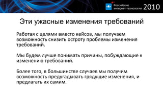 Эти ужасные изменения требований Работая с целями вместо кейсов, мы получаем возможность снизить остроту проблемы изменения требований. Мы будем лучше понимать причины, побуждающие к изменению требований. Более того, в большинстве случаев мы получим возможность предугадывать грядущие изменения, и предлагать их самим. 