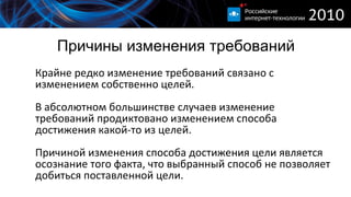 Причины изменения требований Крайне редко изменение требований связано с изменением собственно целей. В абсолютном большинстве случаев изменение требований продиктовано изменением способа достижения какой-то из целей. Причиной изменения способа достижения цели является осознание того факта, что выбранный способ не позволяет добиться поставленной цели. 
