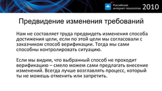 Предвидение изменения требований Нам не составляет труда предвидеть изменения способа достижения цели, если по этой цели мы согласовали с заказчиком способ верификации. Тогда мы сами способны контролировать ситуацию. Если мы видим, что выбранный способ не проходит верификацию – смело можем сами предлагать внесение изменений. Всегда лучше возглавлять процесс, который ты не можешь отменить или запретить.  