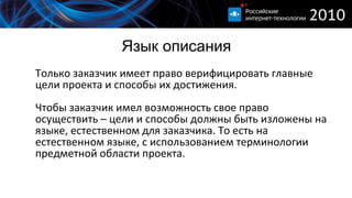 Язык описания Только заказчик имеет право верифицировать главные цели проекта и способы их достижения. Чтобы заказчик имел возможность свое право осуществить – цели и способы должны быть изложены на языке, естественном для заказчика. То есть на естественном языке, с использованием терминологии предметной области проекта. 