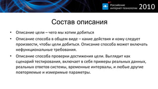 Состав описания Описание цели – чего мы хотим добиться Описание способа в общем виде – какие действия и кому следует произвести, чтобы цели добиться. Описание способа может включать нефункциональные требования. Описание способа проверки достижения цели. Выглядит как сценарий тестирования, включает в себя примеры реальных данных, реальных ответов системы, временные интервалы, и любые другие повторяемые и измеримые параметры. 