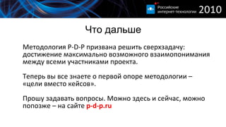 Что дальше Методология  P-D-P  призвана решить сверхзадачу :  достижение максимально возможного взаимопонимания между всеми участниками проекта. Теперь вы все знаете о первой опоре методологии  –  «цели вместо кейсов». Прошу задавать вопросы. Можно здесь и сейчас, можно попозже – на сайте  p-d-p.ru 