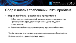 Сбор и анализ требований :  пять проблем Вторая проблема - расстановка приоритетов  Кейсы разных пользователей могут вступать в противоречия. Противоречить друг другу могут кейсы даже и одного пользователя. Различные кейсы подвержены риску в различной степени. Чтобы понять с чего начинать, нужно выявить важнейшие кейсы. И затем выявить самые сложные из них.  