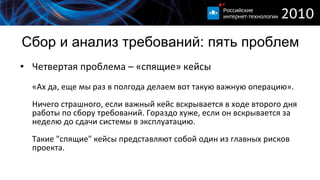 Сбор и анализ требований :  пять проблем Четвертая проблема – «спящие» кейсы «А x  да, еще мы раз в полгода делаем вот такую важную операцию» . Ничего страшного, если важный кейс вскрывается в ходе второго дня работы по сбору требований. Гораздо хуже, если он вскрывается за неделю до сдачи системы в эксплуатацию. Такие "спящие" кейсы представляют собой один из главных рисков проекта.  