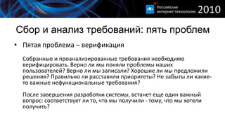 Сбор и анализ требований: пять проблем
• Пятая проблема – верификация
  Собранные и проанализированные требования необходимо
  верифицировать. Верно ли мы поняли проблемы наших
  пользователей? Верно ли мы записали? Хорошие ли мы предложили
  решения? Правильно ли расставили приоритеты? Не забыты ли какие-
  то важные нефункциональные требования?
  После завершения разработки системы, встанет еще один важный
  вопрос: соответствует ли то, что мы получили - тому, что мы хотели
  получить?
 