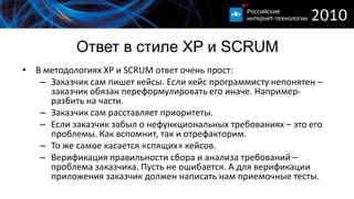 Ответ в стиле XP и SCRUM
• В методологиях XP и SCRUM ответ очень прост:
   – Заказчик сам пишет кейсы. Если кейс программисту непонятен –
     заказчик обязан переформулировать его иначе. Например-
     разбить на части.
   – Заказчик сам расставляет приоритеты.
   – Если заказчик забыл о нефункциональных требованиях – это его
     проблемы. Как вспомнит, так и отрефакторим.
   – То же самое касается «спящих» кейсов.
   – Верификация правильности сбора и анализа требований –
     проблема заказчика. Пусть не ошибается. А для верификации
     приложения заказчик должен написать нам приемочные тесты.
 