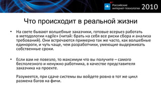 Что происходит в реальной жизни
• На свете бывают волшебные заказчики, готовые всерьез работать
  в методологии «agile» (читай: брать на себя все риски сбора и анализа
  требований). Они встречаются примерно так же часто, как волшебные
  единороги, и чуть чаще, чем разработчики, умеющие выдерживать
  собственные сроки.

• Если вам не повезло, то максимум что вы получите – самого
  бесполезного и ненужно работника, в качестве представителя
  заказчика на проекте.
   Разумеется, при сдаче системы вы войдете ровно в тот же цикл
   размена багов на фичи.
 