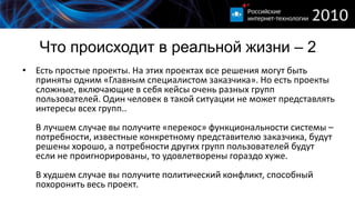 Что происходит в реальной жизни – 2
• Есть простые проекты. На этих проектах все решения могут быть
  приняты одним «Главным специалистом заказчика». Но есть проекты
  сложные, включающие в себя кейсы очень разных групп
  пользователей. Один человек в такой ситуации не может представлять
  интересы всех групп..
  В лучшем случае вы получите «перекос» функциональности системы –
  потребности, известные конкретному представителю заказчика, будут
  решены хорошо, а потребности других групп пользователей будут
  если не проигнорированы, то удовлетворены гораздо хуже.
  В худшем случае вы получите политический конфликт, способный
  похоронить весь проект.
 