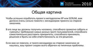 Общая картина
Чтобы успешно отработать проект в методологии XP или SCRUM, вам
   должно очень сильно повезти с менеджером проекта на стороне
   заказчика.

В его лице вы должны получить человека, способного грамотно собрать и
   «увязать» требования самых разных групп пользователей, способного
   самостоятельно расставить приоритеты, способного принимать
   решения и брать на себя ответственность за эти решения.

Если вам не повезло, и такого менеджера на стороне заказчика не
   нашлось, ваш проект скорее всего обречен на типичные проблемы.
 