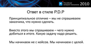 Ответ в стиле P.D.P
Принципиальное отличие – мы не спрашиваем
заказчика, что нужно сделать.

Вместо этого мы спрашиваем – чего нужно
добиться в итоге. Какую задачу надо решить.

Мы начинаем не с кейсов. Мы начинаем с целей.
 