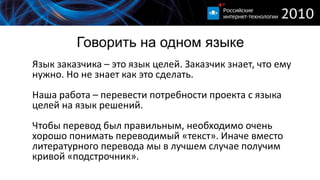 Говорить на одном языке
Язык заказчика – это язык целей. Заказчик знает, что ему
нужно. Но не знает как это сделать.
Наша работа – перевести потребности проекта с языка
целей на язык решений.
Чтобы перевод был правильным, необходимо очень
хорошо понимать переводимый «текст». Иначе вместо
литературного перевода мы в лучшем случае получим
кривой «подстрочник».
 