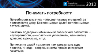 Понимать потребности
Потребности заказчика – это достижение его целей, за
приемлемую цену. Без понимания целей нет понимания
потребностей.
Заказчик подвержен обычным человеческим слабостям –
неуверенности, мимолетным увлечениям, излишнему
доверию к рекламе, и т.д.
Понимание целей позволяет нам удерживать курс
проекта. Иногда - вопреки сиюминутным интересам
заказчика.
 