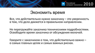 Экономить время
Все, что действительно нужно заказчику – это уверенность
в том, что дело движется в правильном направлении.

Не перегружайте заказчика техническими подробностями.
Освободите время заказчика от обсуждения мелочей.

Говорите с заказчиком о том, что действительно важно –
о самых главных целях и самых важных рисках.
 