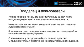 Владелец и пользователи
Нужно хорошо понимать разницу между заказчиком
(владельцем) проекта, и пользователями проекта.
Владелец – это тот, кто платит вам деньги. И это тот, кто заказывает
музыку (определяет цели).
Пользователи следуют целям проекта, и делают это таким способом,
который нужен владельцу проекта.

С заказчиком у вас должно быть полное доверие.
С пользователями достаточно конструктивных отношений.
 