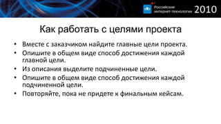 Как работать с целями проекта
• Вместе с заказчиком найдите главные цели проекта.
• Опишите в общем виде способ достижения каждой
  главной цели.
• Из описания выделите подчиненные цели.
• Опишите в общем виде способ достижения каждой
  подчиненной цели.
• Повторяйте, пока не придете к финальным кейсам.
 