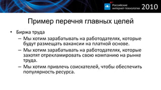 Пример перечня главных целей
• Биржа труда
   – Мы хотим зарабатывать на работодателях, которые
     будут размещать вакансии на платной основе.
   – Мы хотим зарабатывать на работодателях, которые
     захотят отрекламировать свою компанию на рынке
     труда.
   – Мы хотим привлечь соискателей, чтобы обеспечить
     популярность ресурса.
 