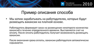 Пример описания способа
• Мы хотим зарабатывать на работодателях, которые будут
  размещать вакансии на платной основе.
  Работодатель формирует заказ на размещение некоторого количества
  вакансий в течение определенного времени. Выставляется счет на
  оплату. После оплаты работодатель получает возможность размещать
  вакансии.
  После окончания срока оплаты, вакансии работодателя автоматически
  скрываются.
 
