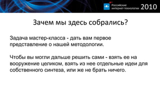 Зачем мы здесь собрались?
Задача мастер-класса - дать вам первое
представление о нашей методологии.

Чтобы вы могли дальше решить сами - взять ее на
вооружение целиком, взять из нее отдельные идеи для
собственного синтеза, или же не брать ничего.
 