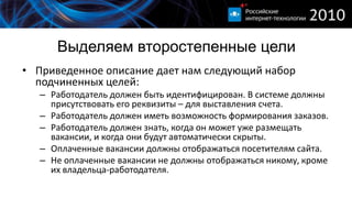 Выделяем второстепенные цели
• Приведенное описание дает нам следующий набор
  подчиненных целей:
   – Работодатель должен быть идентифицирован. В системе должны
     присутствовать его реквизиты – для выставления счета.
   – Работодатель должен иметь возможность формирования заказов.
   – Работодатель должен знать, когда он может уже размещать
     вакансии, и когда они будут автоматически скрыты.
   – Оплаченные вакансии должны отображаться посетителям сайта.
   – Не оплаченные вакансии не должны отображаться никому, кроме
     их владельца-работодателя.
 