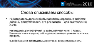 Снова описываем способы
• Работодатель должен быть идентифицирован. В системе
  должны присутствовать его реквизиты – для выставления
  счета.
  Работодатель регистрируется на сайте, получает логин и пароль.
  Используя логин и пароль, работодатель указывает реквизиты в своем
  профиле.
  В любой момент работодатель может свои реквизиты изменить.
 