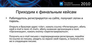 Приходим к финальным кейсам
• Работодатель регистрируется на сайте, получает логин и
  пароль.
  Открыть в браузере адрес <site>, нажать ссылку «Регистрация», вбить
  свой e-mail в поле «E-mail», вбить название организации в поле
  «Организация», нажать кнопку «Зарегистрироваться».
  Получить на e-mail письмо с подтверждением регистрации, перейти
  по ссылке из письма, увидеть на экране свой пароль, и получить его
  же в следующем письме.
 