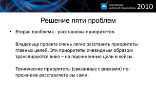 Решение пяти проблем
• Вторая проблема - расстановка приоритетов.

  Владельцу проекта очень легко расставить приоритеты
  главных целей. Эти приоритеты очевидным образом
  транслируются вниз – на подчиненные цели и кейсы.

  Технические приоритеты (связанные с рисками) по-
  прежнему расставляете вы сами.
 
