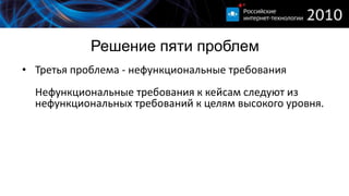 Решение пяти проблем
• Третья проблема - нефункциональные требования
  Нефункциональные требования к кейсам следуют из
  нефункциональных требований к целям высокого уровня.
 