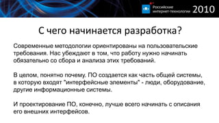 С чего начинается разработка?
Современные методологии ориентированы на пользовательские
требования. Нас убеждают в том, что работу нужно начинать
обязательно со сбора и анализа этих требований.

В целом, понятно почему. ПО создается как часть общей системы,
в которую входят "интерфейсные элементы" - люди, оборудование,
другие информационные системы.

И проектирование ПО, конечно, лучше всего начинать с описания
его внешних интерфейсов.
 