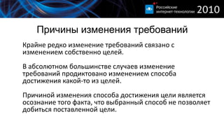 Причины изменения требований
Крайне редко изменение требований связано с
изменением собственно целей.
В абсолютном большинстве случаев изменение
требований продиктовано изменением способа
достижения какой-то из целей.
Причиной изменения способа достижения цели является
осознание того факта, что выбранный способ не позволяет
добиться поставленной цели.
 