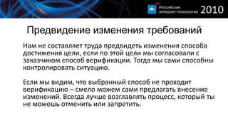 Предвидение изменения требований
Нам не составляет труда предвидеть изменения способа
достижения цели, если по этой цели мы согласовали с
заказчиком способ верификации. Тогда мы сами способны
контролировать ситуацию.
Если мы видим, что выбранный способ не проходит
верификацию – смело можем сами предлагать внесение
изменений. Всегда лучше возглавлять процесс, который ты
не можешь отменить или запретить.
 