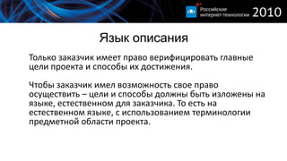 Язык описания
Только заказчик имеет право верифицировать главные
цели проекта и способы их достижения.
Чтобы заказчик имел возможность свое право
осуществить – цели и способы должны быть изложены на
языке, естественном для заказчика. То есть на
естественном языке, с использованием терминологии
предметной области проекта.
 
