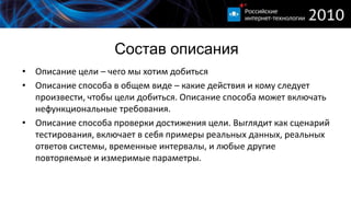 Состав описания
• Описание цели – чего мы хотим добиться
• Описание способа в общем виде – какие действия и кому следует
  произвести, чтобы цели добиться. Описание способа может включать
  нефункциональные требования.
• Описание способа проверки достижения цели. Выглядит как сценарий
  тестирования, включает в себя примеры реальных данных, реальных
  ответов системы, временные интервалы, и любые другие
  повторяемые и измеримые параметры.
 