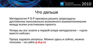 Что дальше
Методология P-D-P призвана решить сверхзадачу:
достижение максимально возможного взаимопонимания
между всеми участниками проекта.
Теперь вы все знаете о первой опоре методологии – «цели
вместо кейсов».
Прошу задавать вопросы. Можно здесь и сейчас, можно
попозже – на сайте p-d-p.ru
 