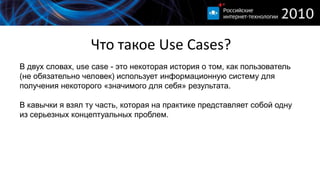 Что такое Use Cases?
В двух словах, use case - это некоторая история о том, как пользователь
(не обязательно человек) использует информационную систему для
получения некоторого «значимого для себя» результата.

В кавычки я взял ту часть, которая на практике представляет собой одну
из серьезных концептуальных проблем.
 