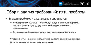 Сбор и анализ требований: пять проблем
• Вторая проблема - расстановка приоритетов
   – Кейсы разных пользователей могут вступать в противоречия.
     Противоречить друг другу могут кейсы даже и одного
     пользователя.
   – Различные кейсы подвержены риску в различной степени.

   Чтобы понять с чего начинать, нужно выявить важнейшие кейсы.
   И затем выявить самые сложные из них.
 