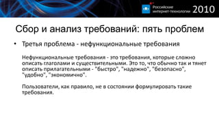 Сбор и анализ требований: пять проблем
• Третья проблема - нефункциональные требования
  Нефункциональные требования - это требования, которые сложно
  описать глаголами и существительными. Это то, что обычно так и тянет
  описать прилагательными - "быстро", "надежно", "безопасно",
  "удобно", "экономично".
  Пользователи, как правило, не в состоянии формулировать такие
  требования.
 