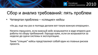Сбор и анализ требований: пять проблем
• Четвертая проблема – «спящие» кейсы
  «Аx да, еще мы раз в полгода делаем вот такую важную операцию».
  Ничего страшного, если важный кейс вскрывается в ходе второго дня
  работы по сбору требований. Гораздо хуже, если он вскрывается за
  неделю до сдачи системы в эксплуатацию.
  Такие "спящие" кейсы представляют собой один из главных рисков
  проекта.
 