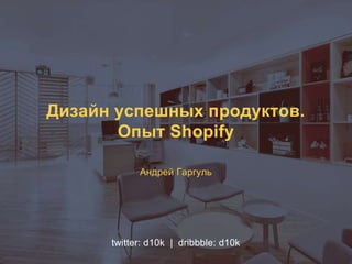 Дизайн успешных продуктов.
Опыт Shopify
Андрей Гаргуль
twitter: d10k | dribbble: d10k
 