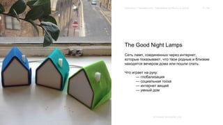 Extension / Трендвотчинг. Извлекаем прибыль из хаоса 15 / 64 
The Good Night Lamps 
Сеть ламп, соединенных через интернет, 
которые показывают, что твои родные и близкие 
находятся вечером дома или пошли спать. 
Что играет на руку: 
— глобализация 
— социальная тоска 
— интернет вещей 
— умный дом 
Источник: kickstarter.com 
 