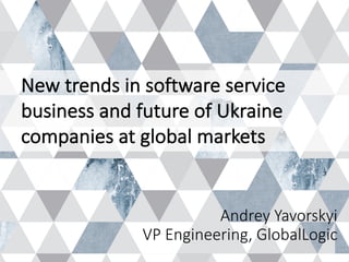 Andrey	Yavorskyi
VP	Engineering,	GlobalLogic
New	trends	in	software	service	
business	and	future	of	Ukraine	
companies	at	global	markets
 
