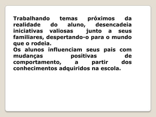 Trabalhando     temas      próximos   da
realidade    do    aluno,    desencadeia
iniciativas valiosas      junto a seus
familiares, despertando-o para o mundo
que o rodeia.
Os alunos influenciam seus pais com
mudanças            positivas         de
comportamento,        a     partir   dos
conhecimentos adquiridos na escola.
 