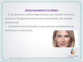 ENVELHECIMENTO CUTÂNEO
• É um processo crônico-degenerativo que envolve inúmeros
processos bioquímicos (teoria da caramelização, da restrição
Calórica etc)
• O envelhecimento da pele é uma soma do envelhecimento
intrínseco e o extrínseco.
Clinics in Dermatology, 2011, 20, 3-14. Arch Dermatol, 2002 Nov; 138(11):1462-70 J Med Genet 2009; 36:494-496
 