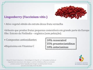 Lingonberry (Vaccinium vitis )
• Ativo vegetal obtido do extrato dessa fruta vermelha
•Arbusto que produz frutas pequenas comestíveis em grande parte da Europa
Obs: Extrato da Finlândia – orgânico (sem poluição).
• Compostos antioxidantes
•Riquíssima em Vitamina C
10% resveratrol
35% proantocianidinas
10% antocianinas
Wang SY, Feng R, Bowman L, Penhallegon R, Ding M, Lu Y. Antoxidant activity in
lingonberries (vaccinium vitis-idaea L.) and its inhibitory effect on activator
protein,nuclear factor kappaB,and mitogen-acvated protein kinase
activation20;53(8);3156-66;2005
 
