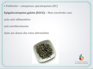 • Polifenóis – catequinas, epicatequinas (EC)
Epigalocatequina galato (EGCG) – Mais envolvida com:
ação anti inflamatória
anti envelhecimento
Ação aos danos dos raios ultravioleta
 