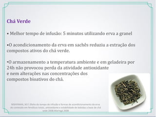 Chá Verde
• Melhor tempo de infusão: 5 minutos utilizando erva a granel
•O acondicionamento da erva em sachês reduziu a extração dos
compostos ativos do chá verde.
•O armazenamento a temperatura ambiente e em geladeira por
24h não provocou perda da atividade antioxidante
e nem alterações nas concentrações dos
compostos bioativos do chá.
NISHIYAMA, M.F. Efeito do tempo de infusão e formas de acondicionamento da erva
do conteúdo em fenólicos totais, antioxidante e estabilidade de bebidas a base de chá
vede 2008.Maringá 2008
 