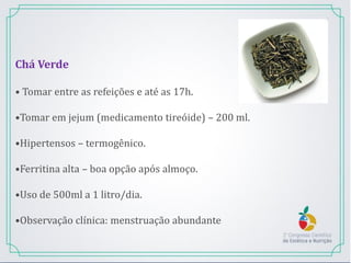 Chá Verde
• Tomar entre as refeições e até as 17h.
•Tomar em jejum (medicamento tireóide) – 200 ml.
•Hipertensos – termogênico.
•Ferritina alta – boa opção após almoço.
•Uso de 500ml a 1 litro/dia.
•Observação clínica: menstruação abundante
 
