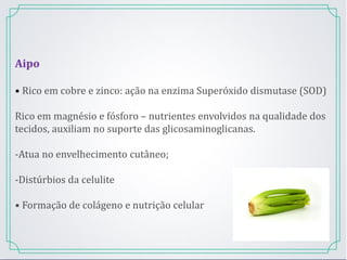 Aipo
• Rico em cobre e zinco: ação na enzima Superóxido dismutase (SOD)
Rico em magnésio e fósforo – nutrientes envolvidos na qualidade dos
tecidos, auxiliam no suporte das glicosaminoglicanas.
-Atua no envelhecimento cutâneo;
-Distúrbios da celulite
• Formação de colágeno e nutrição celular
 