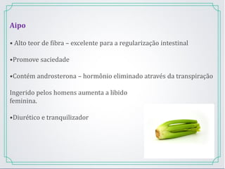 Aipo
• Alto teor de fibra – excelente para a regularização intestinal
•Promove saciedade
•Contém androsterona – hormônio eliminado através da transpiração
Ingerido pelos homens aumenta a libido
feminina.
•Diurético e tranquilizador
 